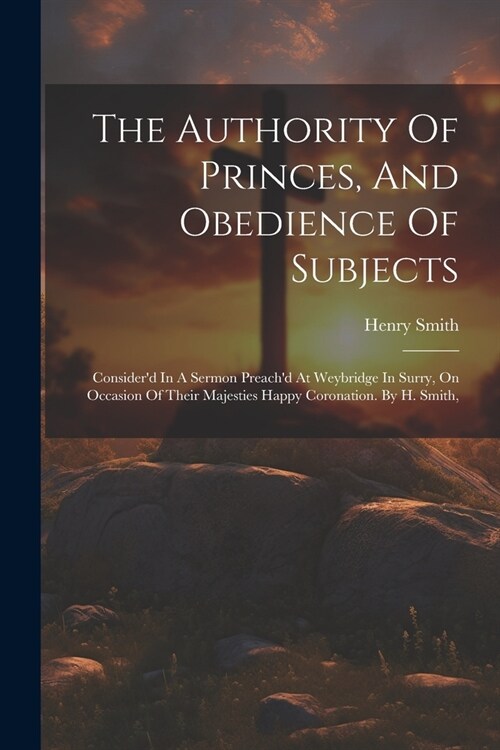 The Authority Of Princes, And Obedience Of Subjects: Considerd In A Sermon Preachd At Weybridge In Surry, On Occasion Of Their Majesties Happy Coron (Paperback)