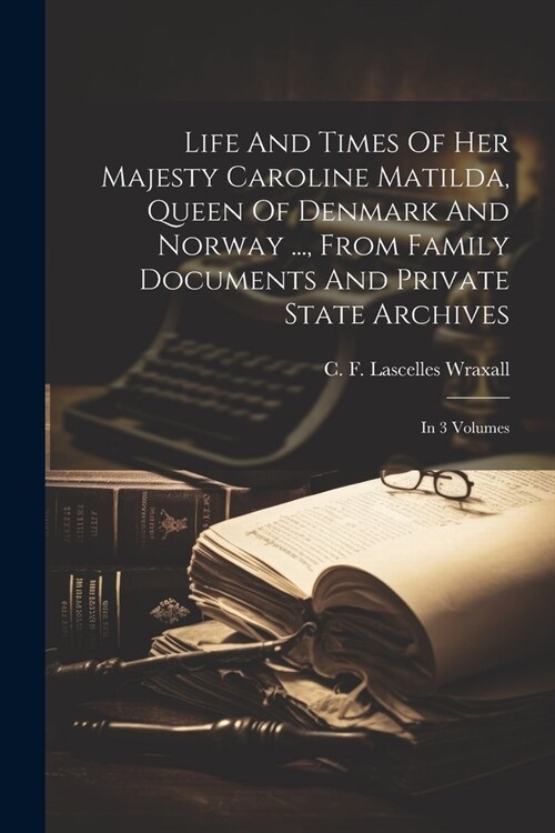 Life And Times Of Her Majesty Caroline Matilda, Queen Of Denmark And Norway ..., From Family Documents And Private State Archives: In 3 Volumes (Paperback)
