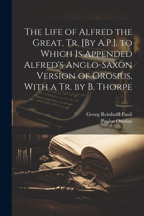 The Life of Alfred the Great, Tr. [By A.P.]. to Which Is Appended Alfreds Anglo-Saxon Version of Orosius, With a Tr. by B. Thorpe (Paperback)