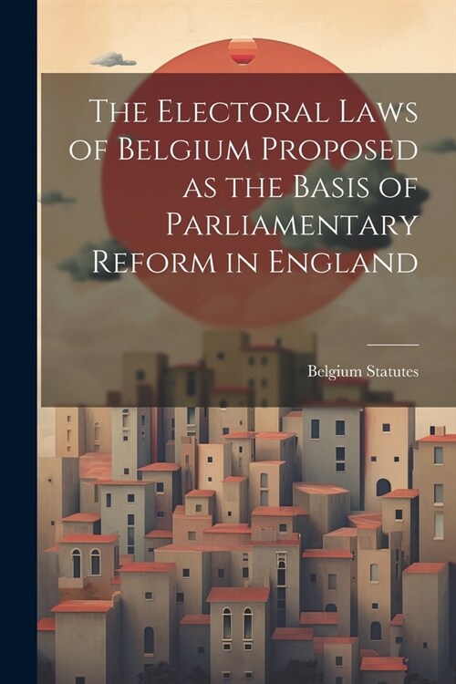 The Electoral Laws of Belgium Proposed as the Basis of Parliamentary Reform in England (Paperback)