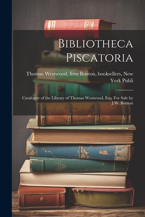 Bibliotheca Piscatoria: Catalogue of the Library of Thomas Westwood, Esq. For Sale by J.W. Bouton (Paperback)