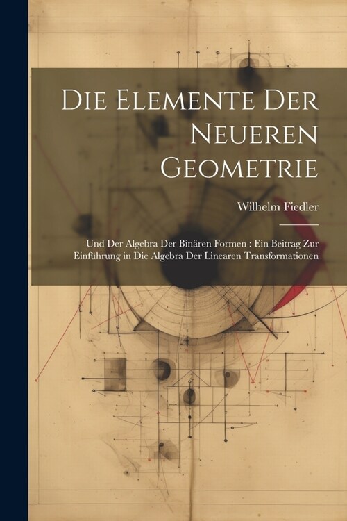 Die Elemente Der Neueren Geometrie: Und Der Algebra Der Bin?en Formen: Ein Beitrag Zur Einf?rung in Die Algebra Der Linearen Transformationen (Paperback)
