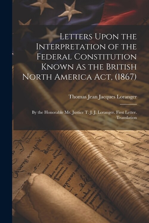 Letters Upon the Interpretation of the Federal Constitution Known As the British North America Act, (1867): By the Honorable Mr. Justice T. J. J. Lora (Paperback)