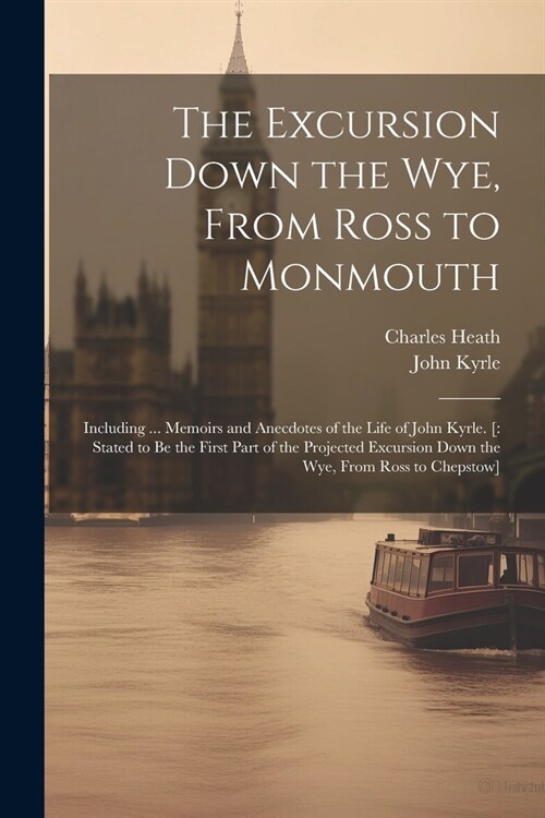 The Excursion Down the Wye, From Ross to Monmouth: Including ... Memoirs and Anecdotes of the Life of John Kyrle. [: Stated to Be the First Part of th (Paperback)