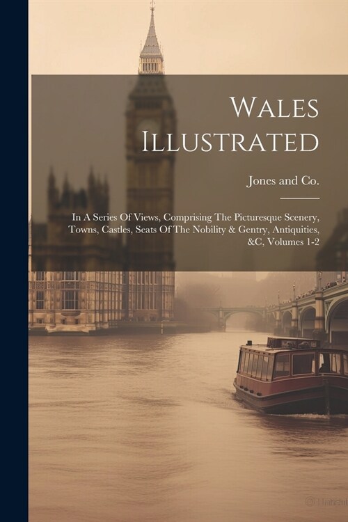 Wales Illustrated: In A Series Of Views, Comprising The Picturesque Scenery, Towns, Castles, Seats Of The Nobility & Gentry, Antiquities, (Paperback)