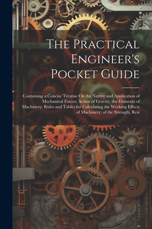 The Practical Engineers Pocket Guide: Containing a Concise Treatise On the Nature and Application of Mechanical Forces; Action of Gravity; the Elemen (Paperback)