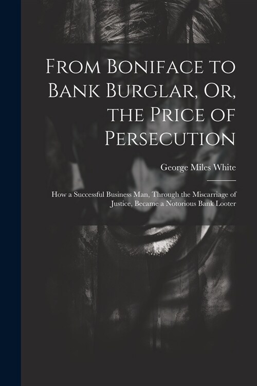 From Boniface to Bank Burglar, Or, the Price of Persecution: How a Successful Business Man, Through the Miscarriage of Justice, Became a Notorious Ban (Paperback)