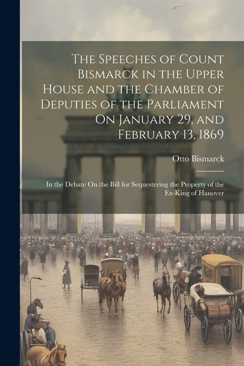 The Speeches of Count Bismarck in the Upper House and the Chamber of Deputies of the Parliament On January 29, and February 13, 1869: In the Debate On (Paperback)