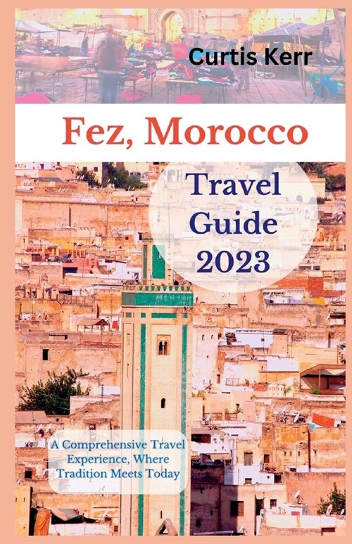 Fez, Morocco Travel Guide 2023: A Comprehensive Travel Experience, Where Tradition Meets Today (Paperback)