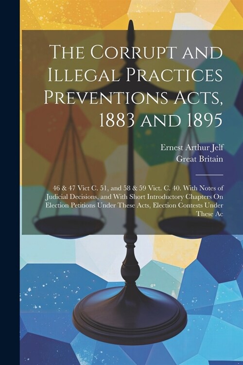 The Corrupt and Illegal Practices Preventions Acts, 1883 and 1895: 46 & 47 Vict C. 51, and 58 & 59 Vict. C. 40. With Notes of Judicial Decisions, and (Paperback)