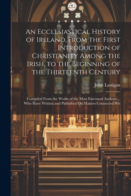 An Ecclesiastical History of Ireland, From the First Introduction of Christianity Among the Irish, to the Beginning of the Thirteenth Century: Compile (Paperback)