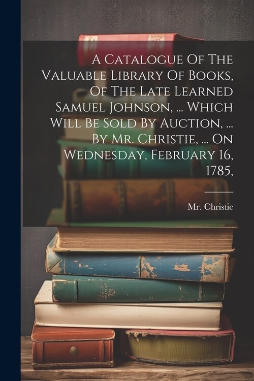 A Catalogue Of The Valuable Library Of Books, Of The Late Learned Samuel Johnson, ... Which Will Be Sold By Auction, ... By Mr. Christie, ... On Wedne (Paperback)