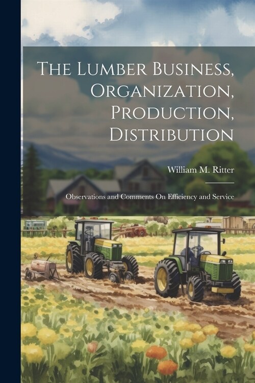 The Lumber Business, Organization, Production, Distribution: Observations and Comments On Efficiency and Service (Paperback)