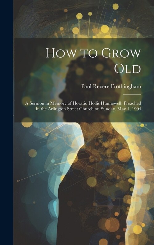 How to Grow Old: A Sermon in Memory of Horatio Hollis Hunnewell, Preached in the Arlington Street Church on Sunday, May 1, 1904 (Hardcover)