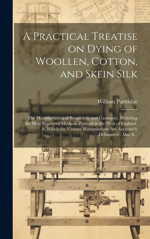 A Practical Treatise on Dying of Woollen, Cotton, and Skein Silk: The Manufacturing of Broadcloth and Cassimere, Including the Most Improved Methods P (Hardcover)