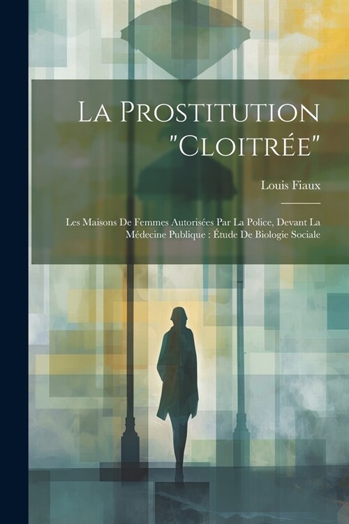 La Prostitution Cloitr?: Les Maisons De Femmes Autoris?s Par La Police, Devant La M?ecine Publique: ?ude De Biologie Sociale (Paperback)