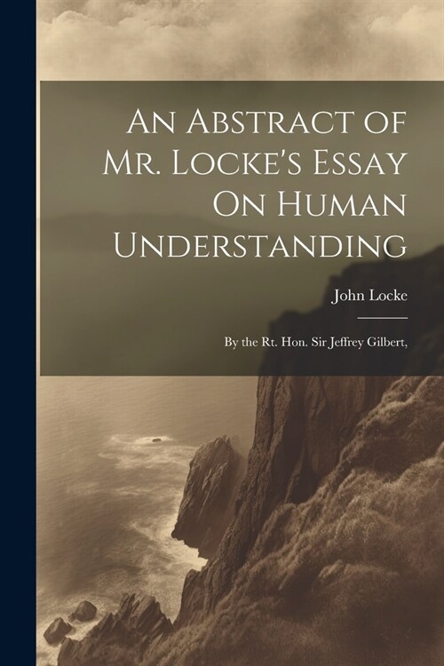 An Abstract of Mr. Lockes Essay On Human Understanding: By the Rt. Hon. Sir Jeffrey Gilbert, (Paperback)