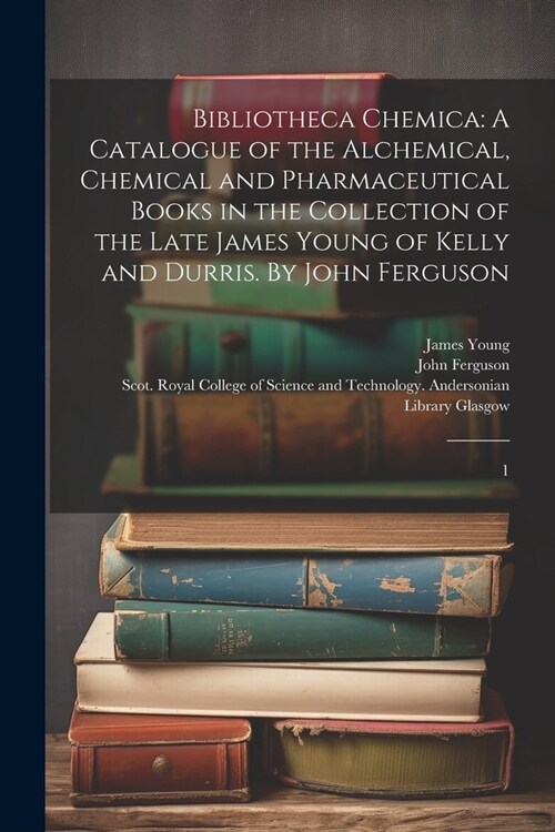 Bibliotheca Chemica: A Catalogue of the Alchemical, Chemical and Pharmaceutical Books in the Collection of the Late James Young of Kelly an (Paperback)