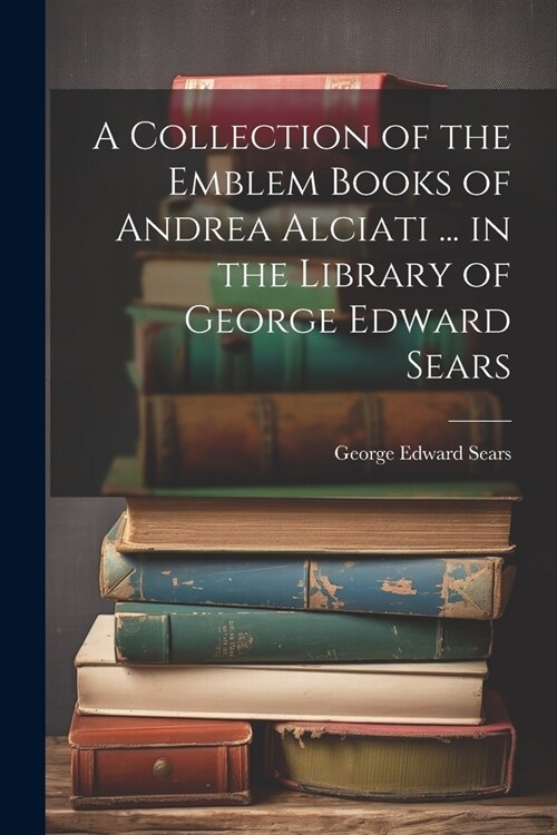 A Collection of the Emblem Books of Andrea Alciati ... in the Library of George Edward Sears (Paperback)