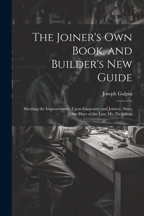 The Joiners Own Book, and Builders New Guide: Shewing the Improvements Upon Carpentry and Joinery, Since the Days of the Late Mr. Nicholson (Paperback)