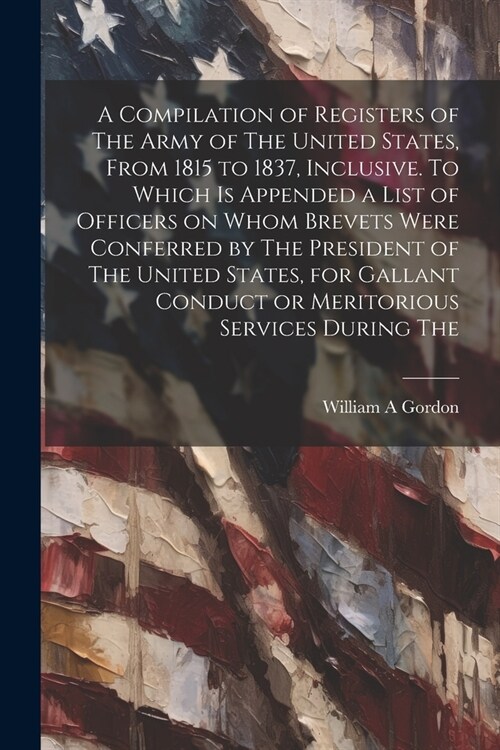 A Compilation of Registers of The Army of The United States, From 1815 to 1837, Inclusive. To Which is Appended a List of Officers on Whom Brevets Wer (Paperback)