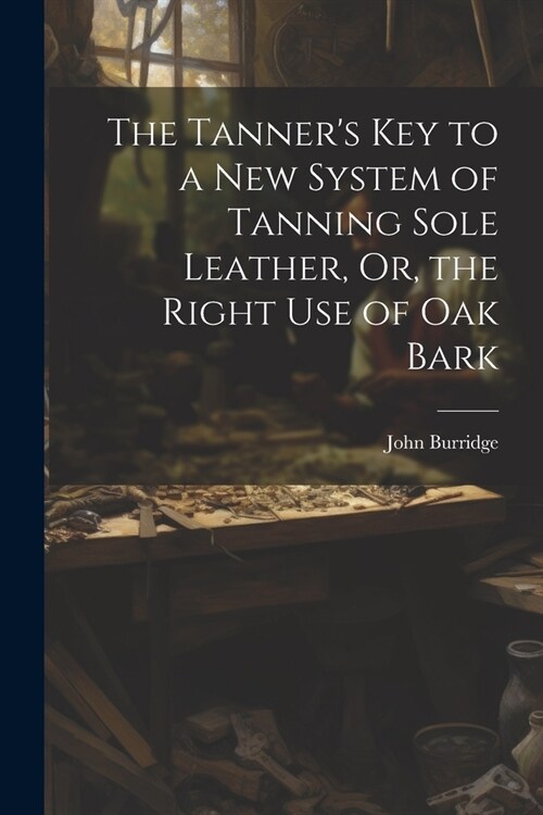 The Tanners Key to a New System of Tanning Sole Leather, Or, the Right Use of Oak Bark (Paperback)