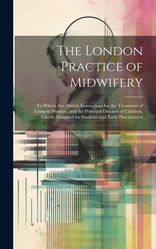 The London Practice of Midwifery; to Which Are Added, Instructions for the Treatment of Lying-in Women, and the Principal Diseases of Children, Chiefl (Hardcover)