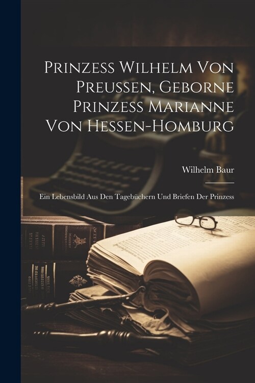 Prinzess Wilhelm Von Preussen, Geborne Prinzess Marianne Von Hessen-Homburg: Ein Lebensbild Aus Den Tageb?hern Und Briefen Der Prinzess (Paperback)