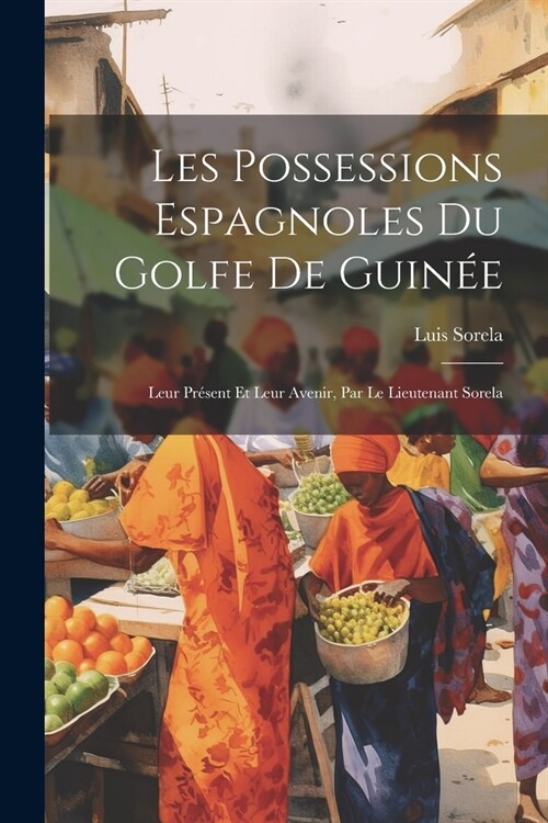 Les Possessions Espagnoles Du Golfe De Guin?: Leur Pr?ent Et Leur Avenir, Par Le Lieutenant Sorela (Paperback)