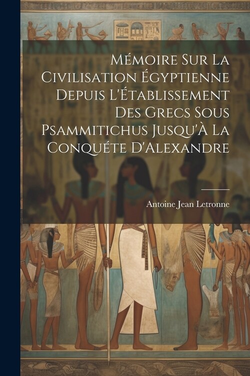 M?oire Sur La Civilisation ?yptienne Depuis L?ablissement Des Grecs Sous Psammitichus Jusqu?La Conqu?e DAlexandre (Paperback)