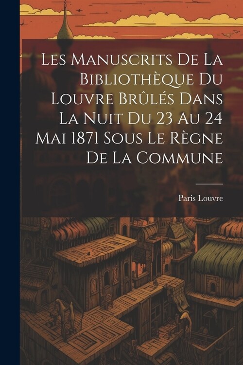 Les Manuscrits De La Biblioth?ue Du Louvre Br?? Dans La Nuit Du 23 Au 24 Mai 1871 Sous Le R?ne De La Commune (Paperback)