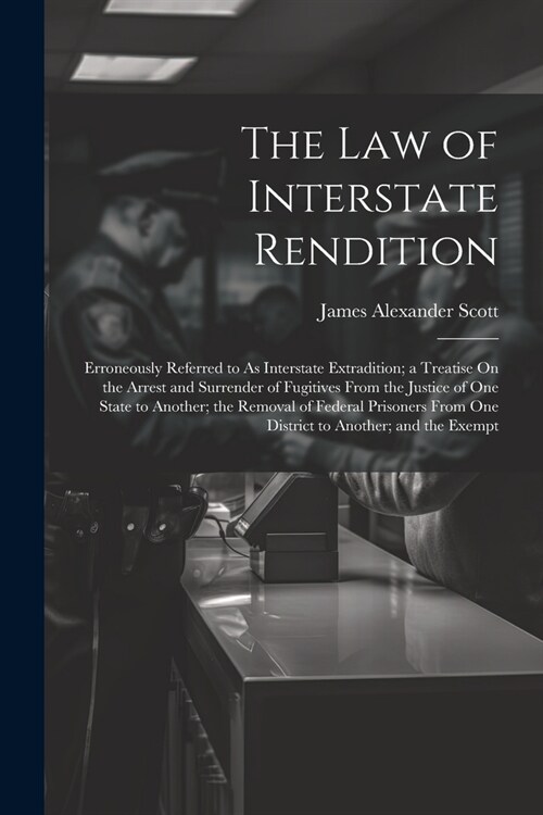 The Law of Interstate Rendition: Erroneously Referred to As Interstate Extradition; a Treatise On the Arrest and Surrender of Fugitives From the Justi (Paperback)