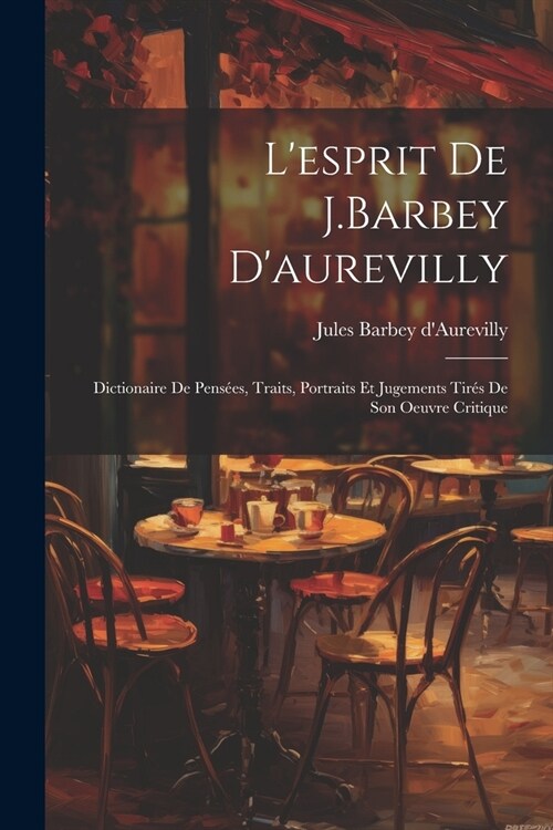 Lesprit De J.Barbey Daurevilly: Dictionaire De Pens?s, Traits, Portraits Et Jugements Tir? De Son Oeuvre Critique (Paperback)