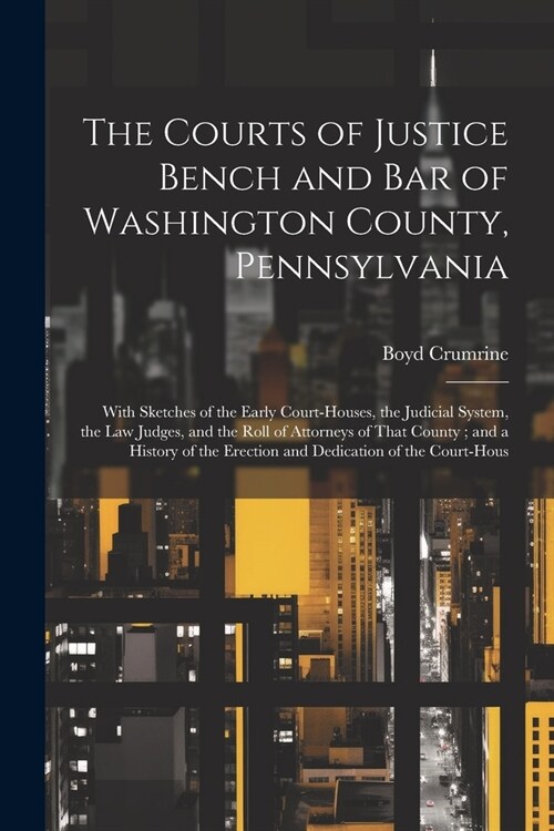 The Courts of Justice Bench and Bar of Washington County, Pennsylvania: With Sketches of the Early Court-Houses, the Judicial System, the Law Judges, (Paperback)