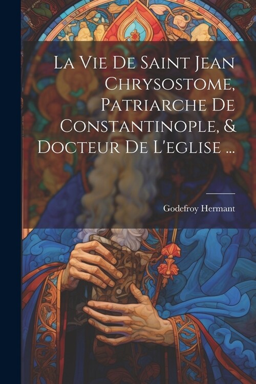 La Vie De Saint Jean Chrysostome, Patriarche De Constantinople, & Docteur De Leglise ... (Paperback)