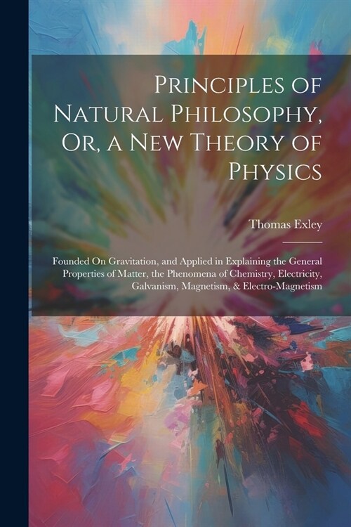 Principles of Natural Philosophy, Or, a New Theory of Physics: Founded On Gravitation, and Applied in Explaining the General Properties of Matter, the (Paperback)