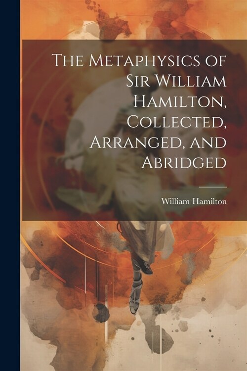 The Metaphysics of Sir William Hamilton, Collected, Arranged, and Abridged (Paperback)