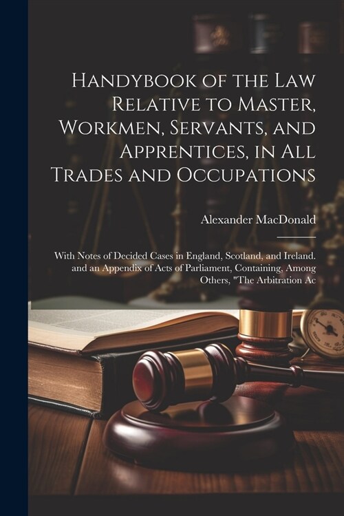 Handybook of the Law Relative to Master, Workmen, Servants, and Apprentices, in All Trades and Occupations: With Notes of Decided Cases in England, Sc (Paperback)