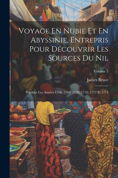 Voyage En Nubie Et En Abyssinie, Entrepris Pour D?ouvrir Les Sources Du Nil: Pendant Les Ann?s 1768, 1769, 1770, 1771, 1772 Et 1773; Volume 5 (Paperback)