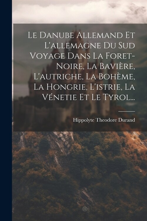 Le Danube Allemand Et Lallemagne Du Sud Voyage Dans La Foret-Noire, La Bavi?e, Lautriche, La Boh?e, La Hongrie, Listrie, La V?etie Et Le Tyrol.. (Paperback)