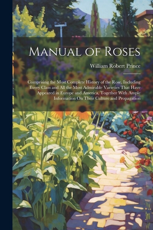 Manual of Roses: Comprising the Most Complete History of the Rose, Including Every Class and All the Most Admirable Varieties That Have (Paperback)