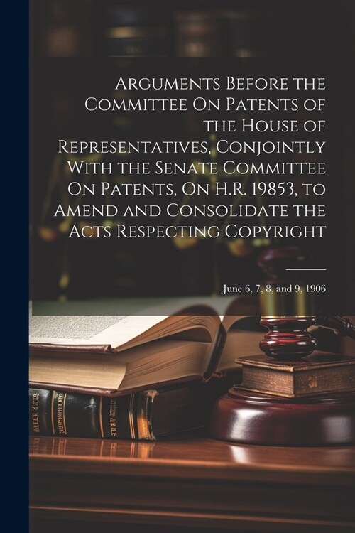 Arguments Before the Committee On Patents of the House of Representatives, Conjointly With the Senate Committee On Patents, On H.R. 19853, to Amend an (Paperback)