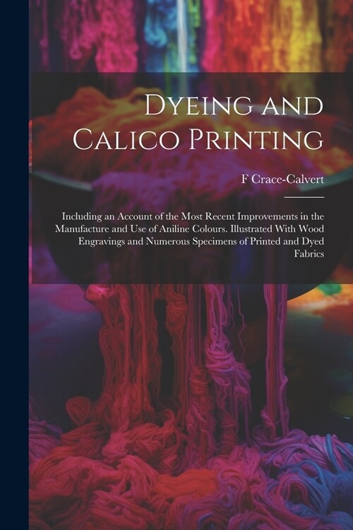 Dyeing and Calico Printing: Including an Account of the Most Recent Improvements in the Manufacture and Use of Aniline Colours. Illustrated With W (Paperback)