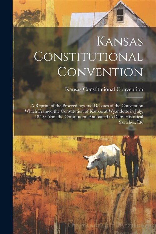 Kansas Constitutional Convention: A Reprint of the Proceedings and Debates of the Convention Which Framed the Constitution of Kansas at Wyandotte in J (Paperback)