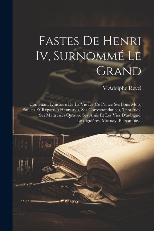 Fastes De Henri Iv, Surnomm?Le Grand: Contenant Lhistoire De La Vie De Ce Prince Ses Bons Mots, Saillies Et Reparties Heureuses, Ses Correspondances (Paperback)