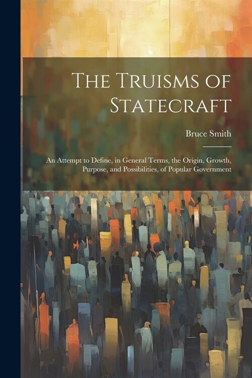 The Truisms of Statecraft: An Attempt to Define, in General Terms, the Origin, Growth, Purpose, and Possibilities, of Popular Government (Paperback)