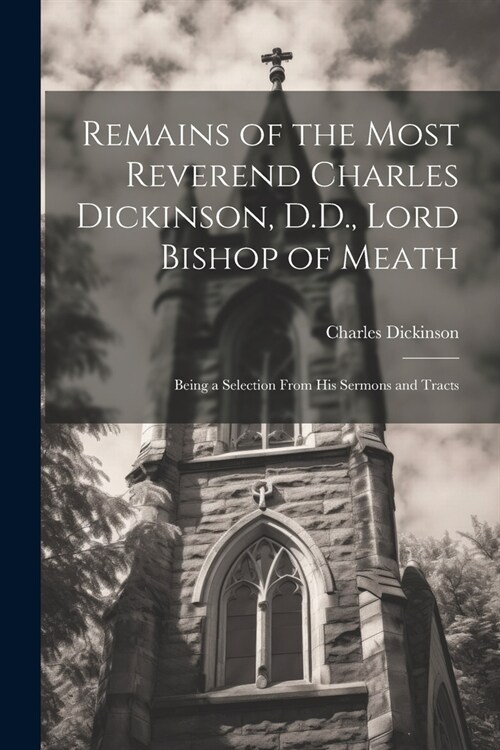 Remains of the Most Reverend Charles Dickinson, D.D., Lord Bishop of Meath: Being a Selection From His Sermons and Tracts (Paperback)