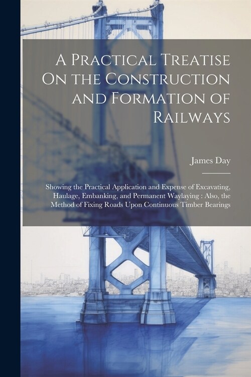 A Practical Treatise On the Construction and Formation of Railways: Showing the Practical Application and Expense of Excavating, Haulage, Embanking, a (Paperback)