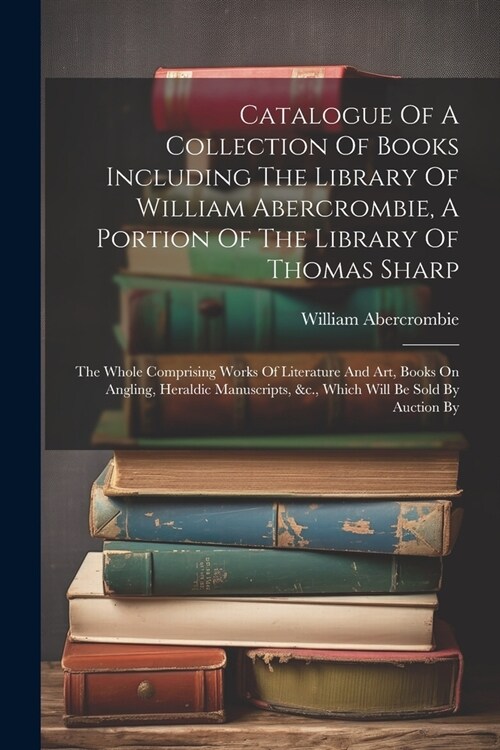 Catalogue Of A Collection Of Books Including The Library Of William Abercrombie, A Portion Of The Library Of Thomas Sharp: The Whole Comprising Works (Paperback)
