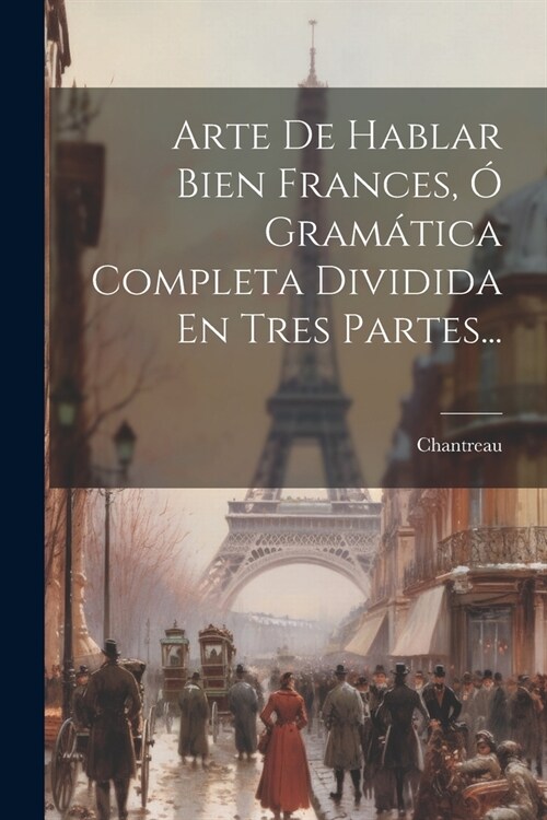 Arte De Hablar Bien Frances, ?Gram?ica Completa Dividida En Tres Partes... (Paperback)